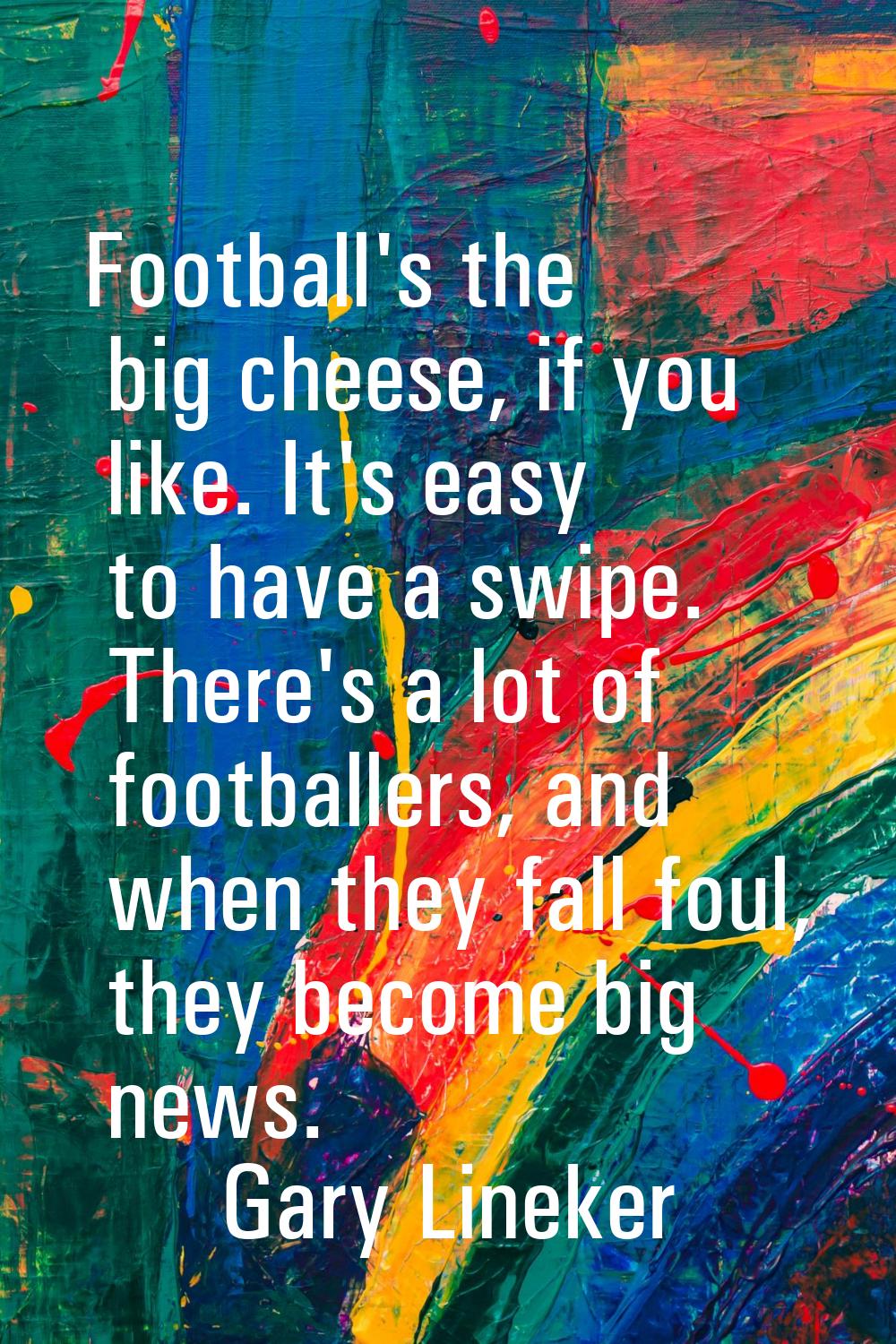 Football's the big cheese, if you like. It's easy to have a swipe. There's a lot of footballers, an