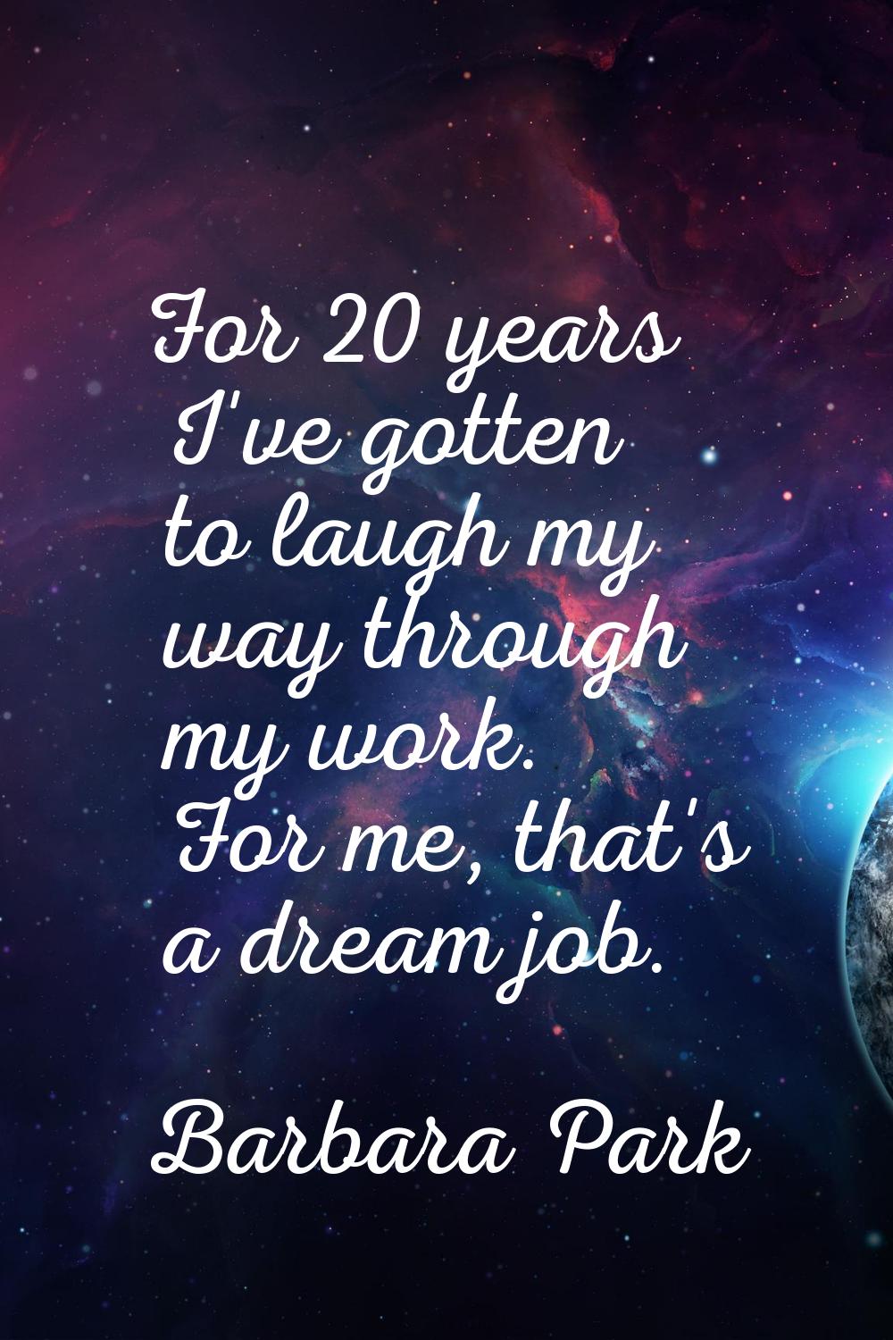For 20 years I've gotten to laugh my way through my work. For me, that's a dream job.