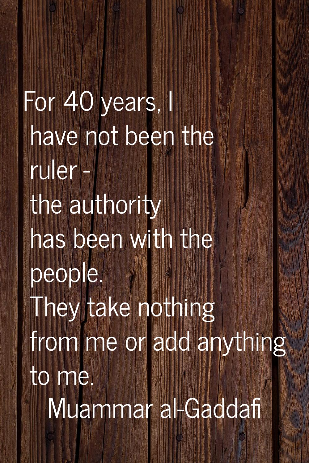 For 40 years, I have not been the ruler - the authority has been with the people. They take nothing