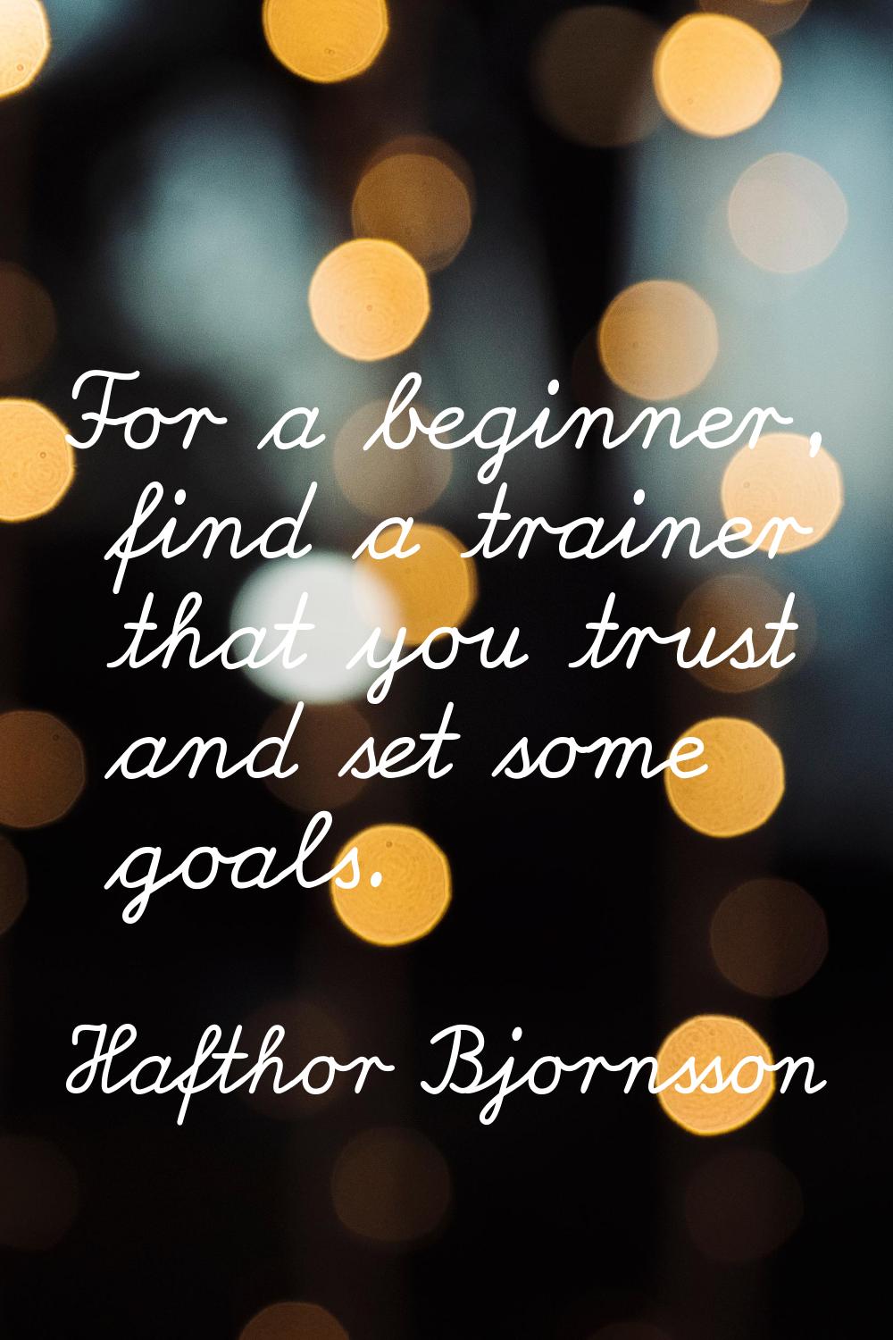 For a beginner, find a trainer that you trust and set some goals.