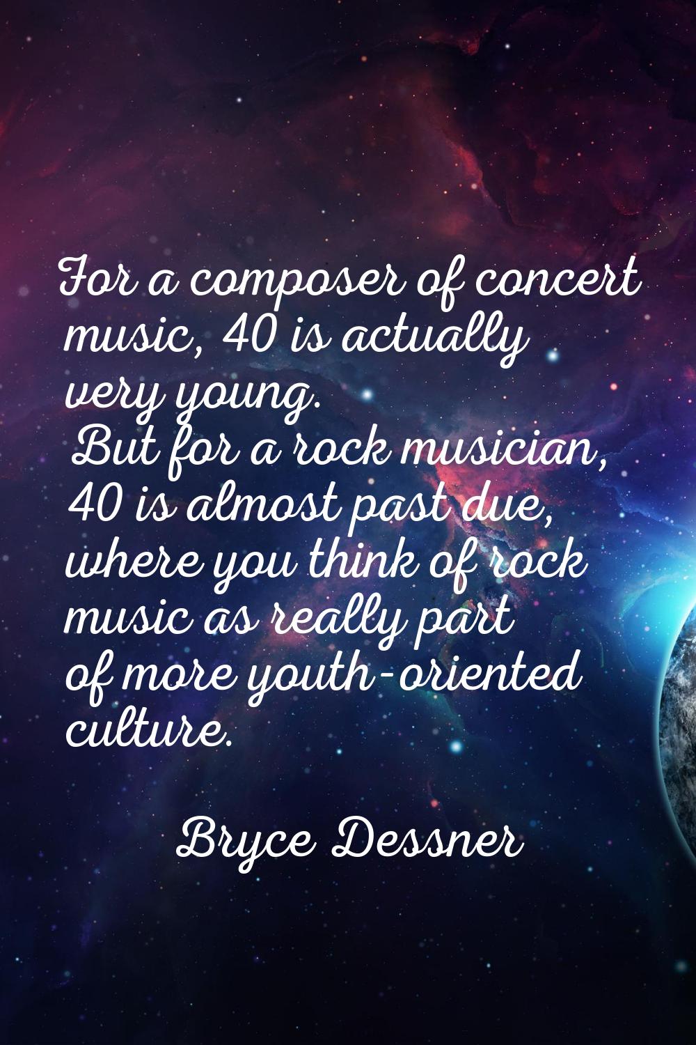For a composer of concert music, 40 is actually very young. But for a rock musician, 40 is almost p