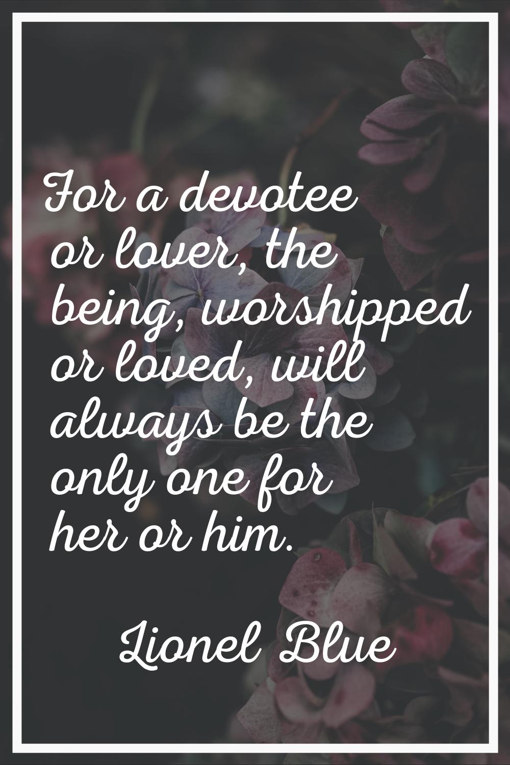 For a devotee or lover, the being, worshipped or loved, will always be the only one for her or him.