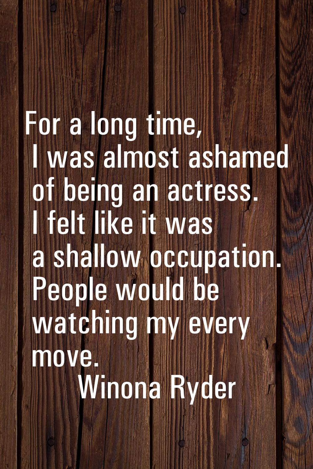 For a long time, I was almost ashamed of being an actress. I felt like it was a shallow occupation.