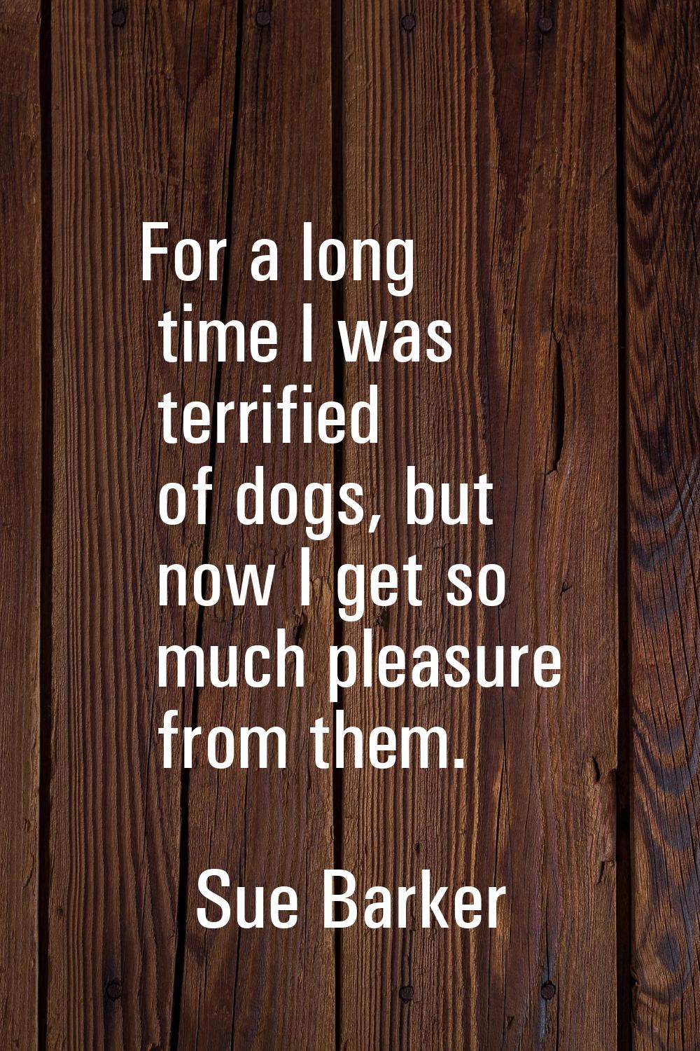 For a long time I was terrified of dogs, but now I get so much pleasure from them.