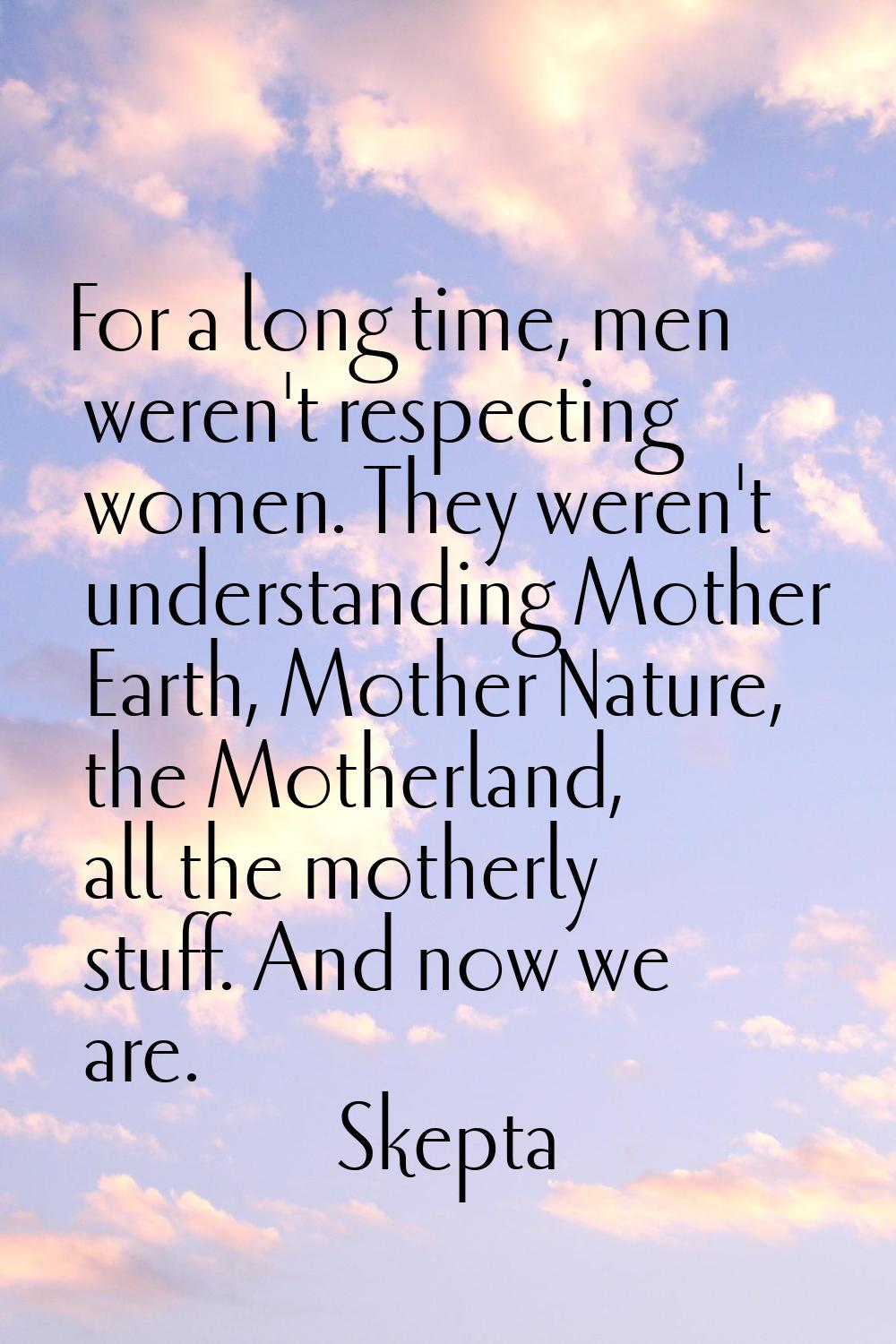 For a long time, men weren't respecting women. They weren't understanding Mother Earth, Mother Natu