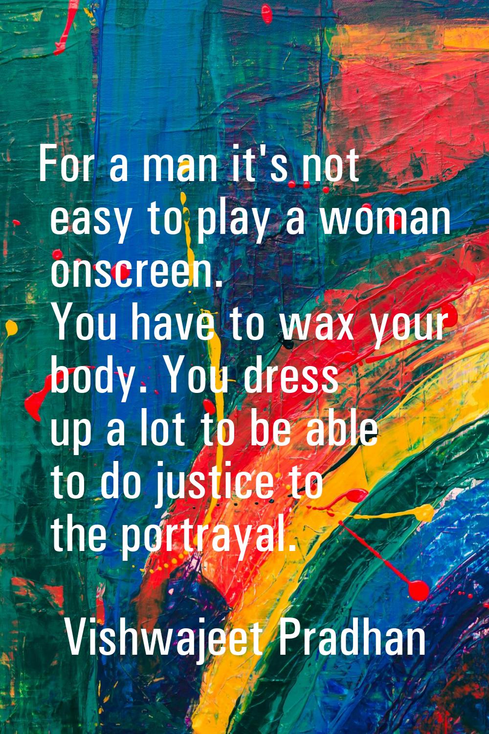 For a man it's not easy to play a woman onscreen. You have to wax your body. You dress up a lot to 