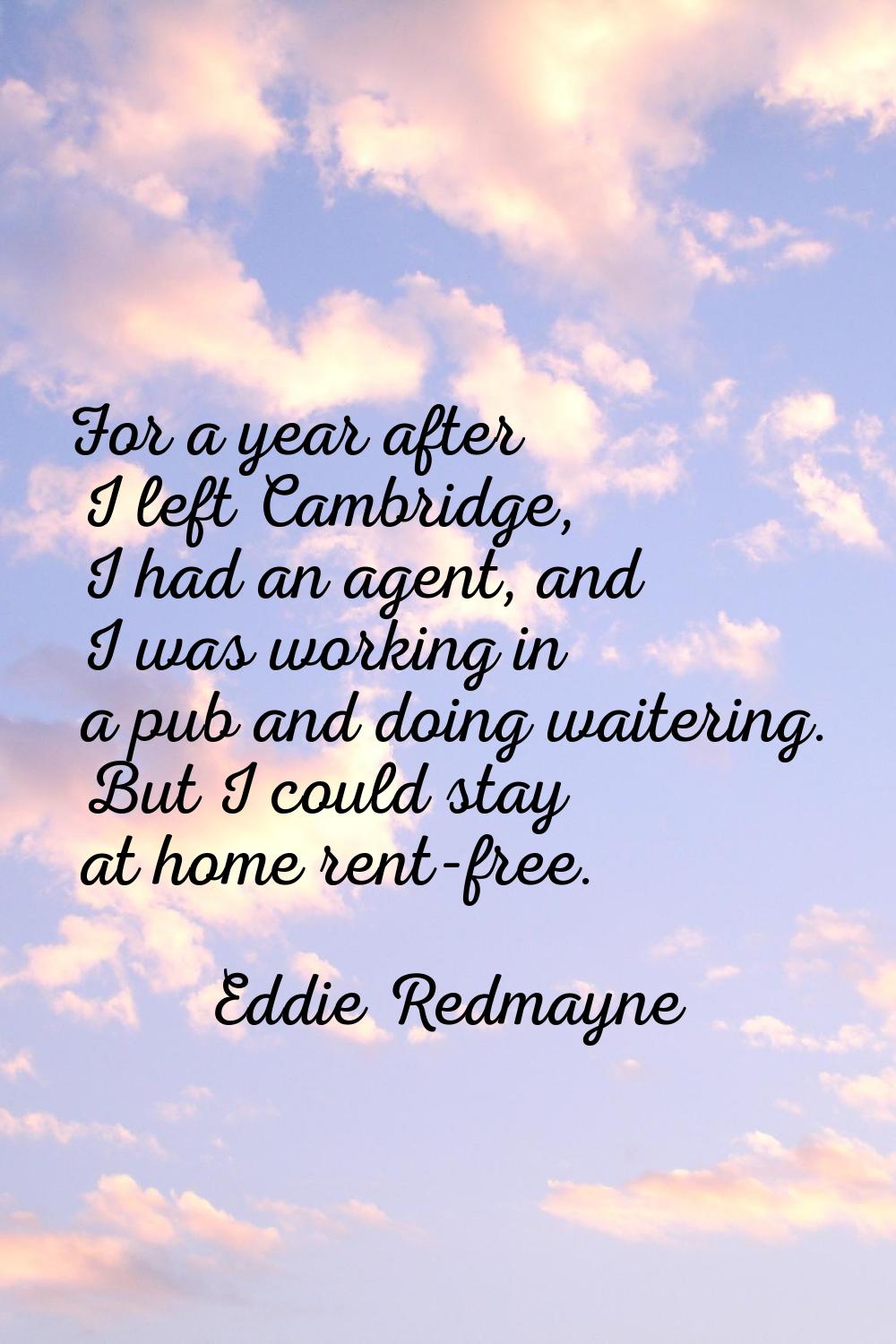 For a year after I left Cambridge, I had an agent, and I was working in a pub and doing waitering. 