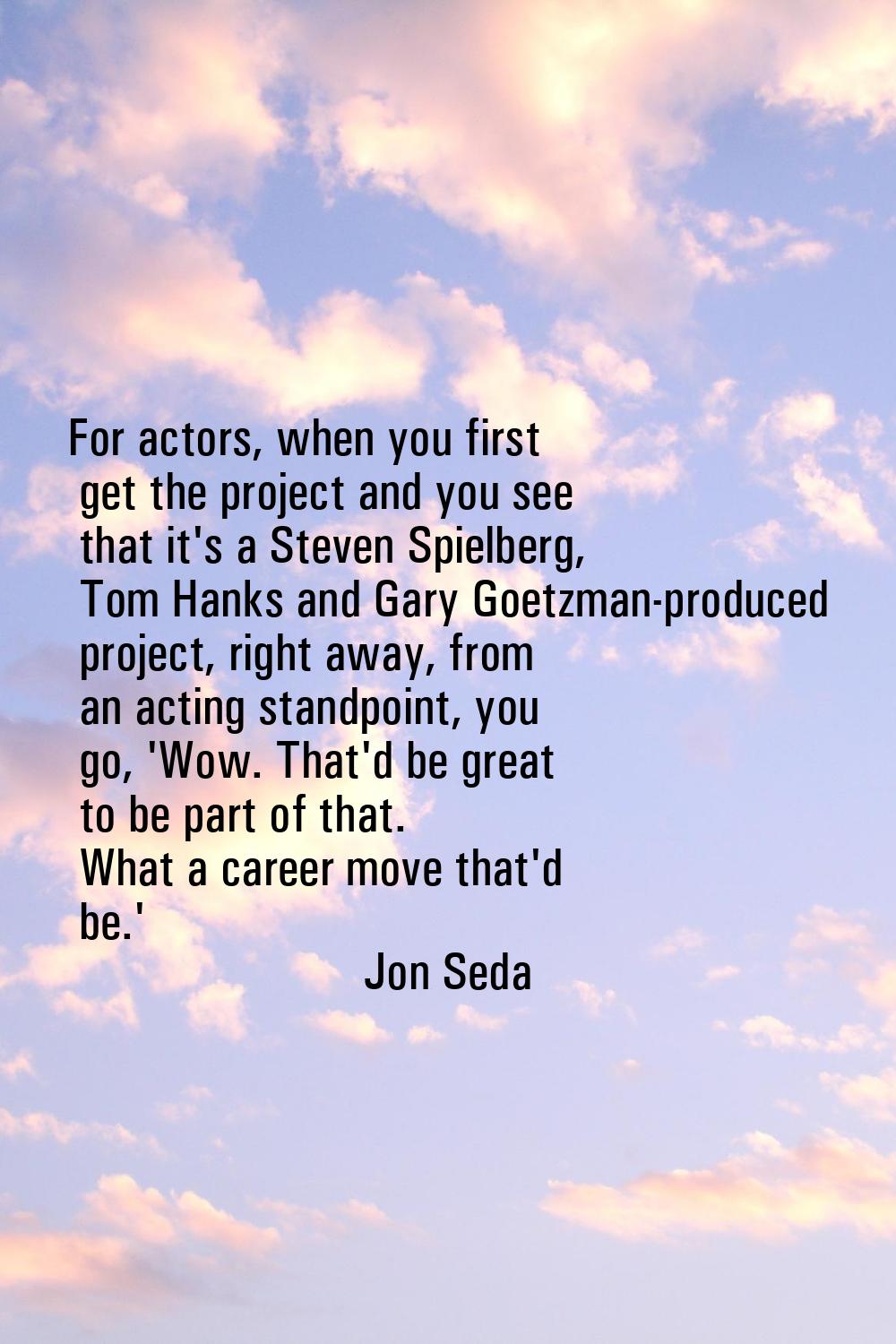 For actors, when you first get the project and you see that it's a Steven Spielberg, Tom Hanks and 