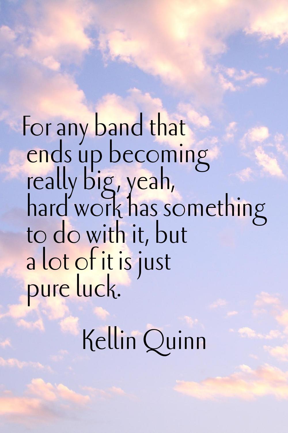 For any band that ends up becoming really big, yeah, hard work has something to do with it, but a l