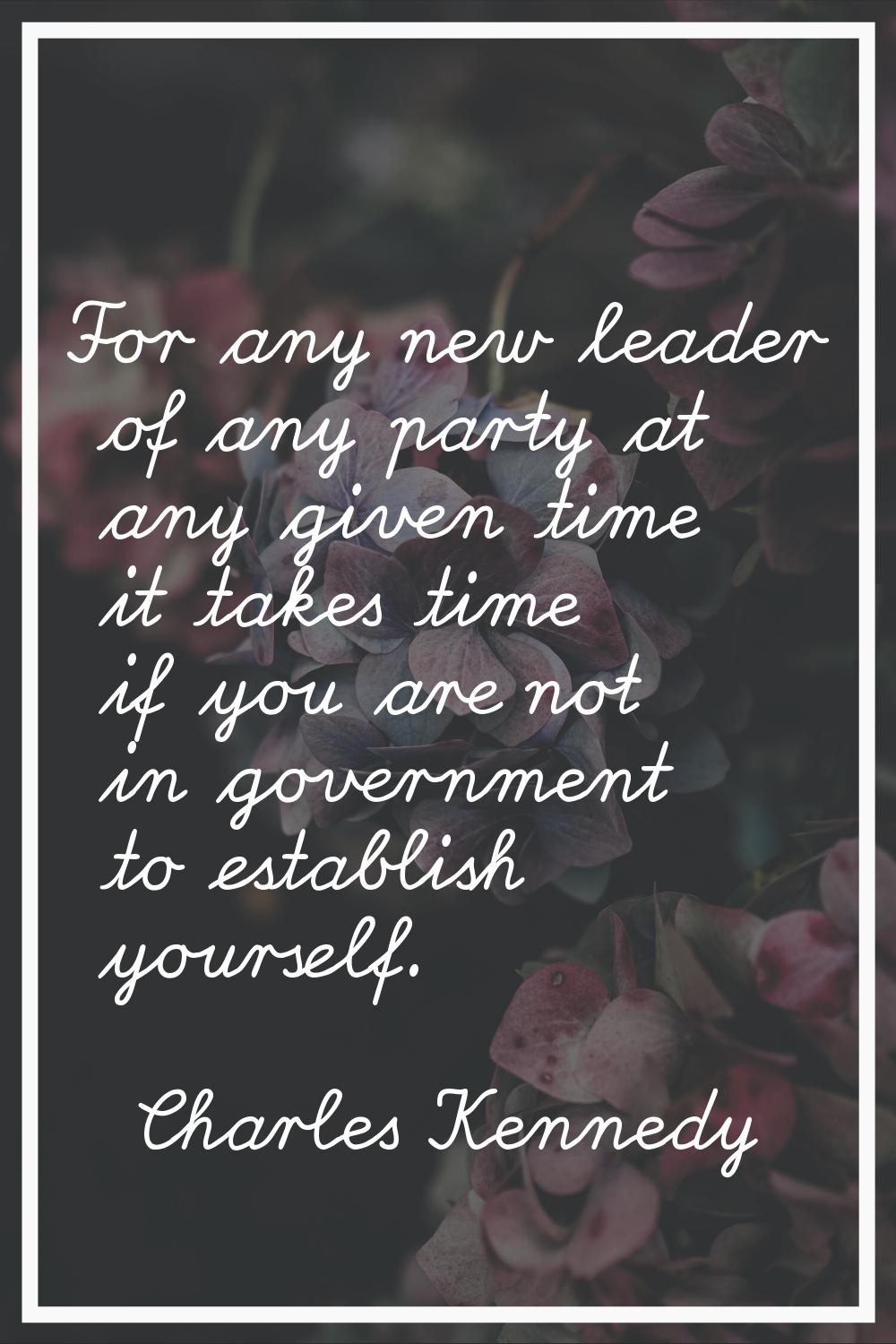 For any new leader of any party at any given time it takes time if you are not in government to est