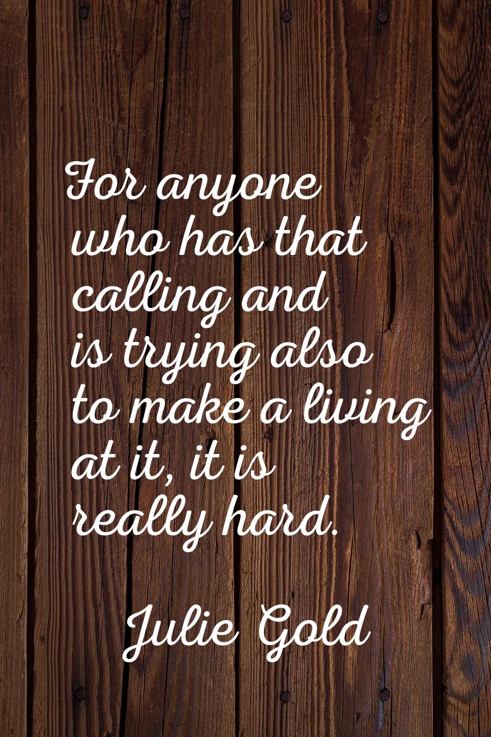 For anyone who has that calling and is trying also to make a living at it, it is really hard.