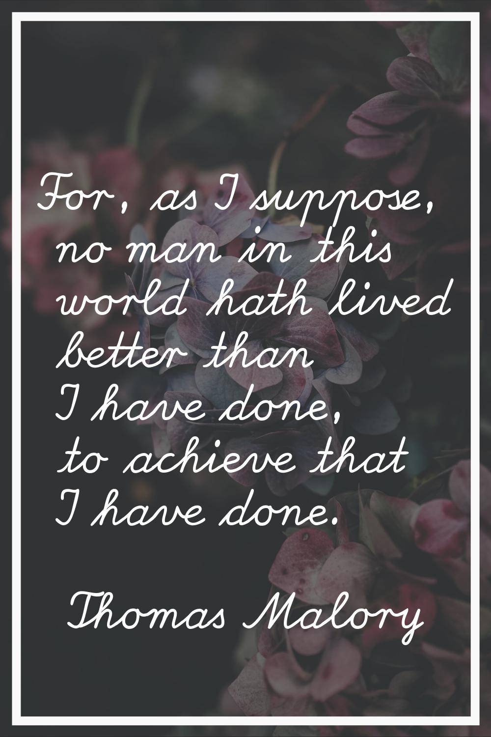 For, as I suppose, no man in this world hath lived better than I have done, to achieve that I have 