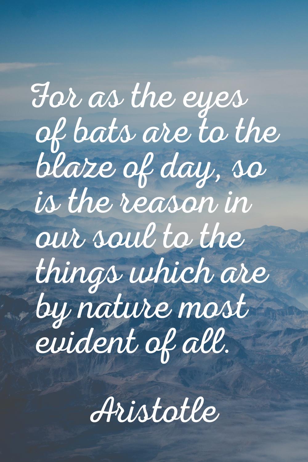For as the eyes of bats are to the blaze of day, so is the reason in our soul to the things which a
