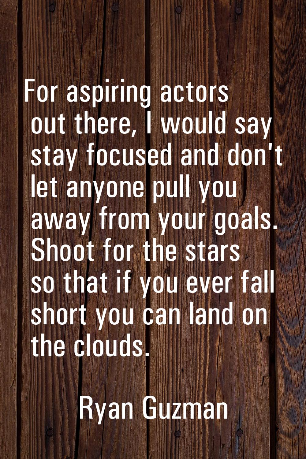 For aspiring actors out there, I would say stay focused and don't let anyone pull you away from you