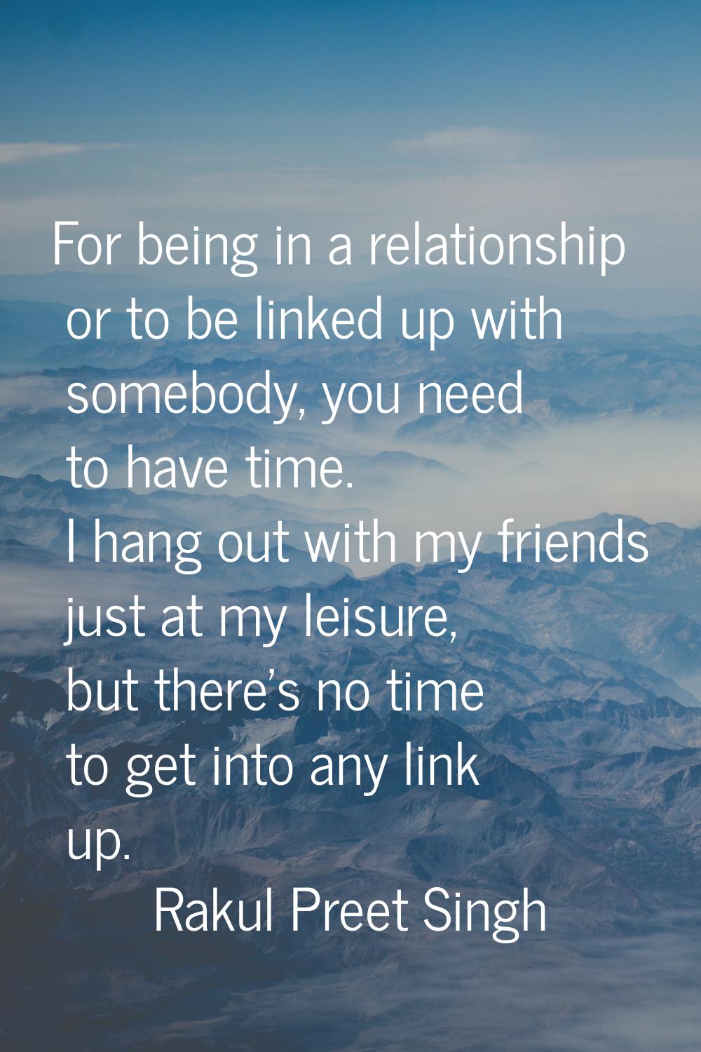 For being in a relationship or to be linked up with somebody, you need to have time. I hang out wit