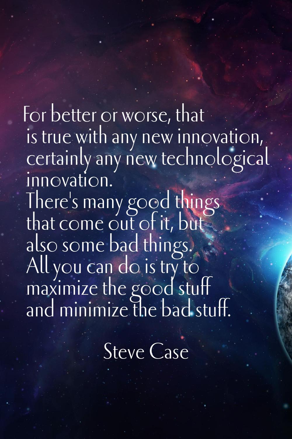 For better or worse, that is true with any new innovation, certainly any new technological innovati