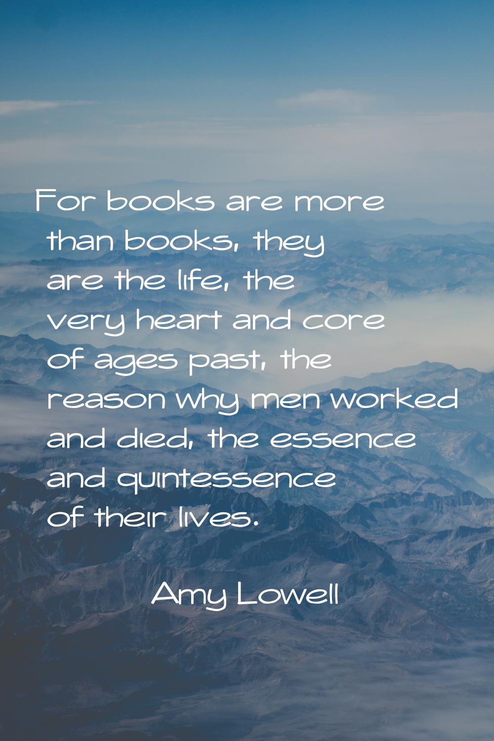 For books are more than books, they are the life, the very heart and core of ages past, the reason 