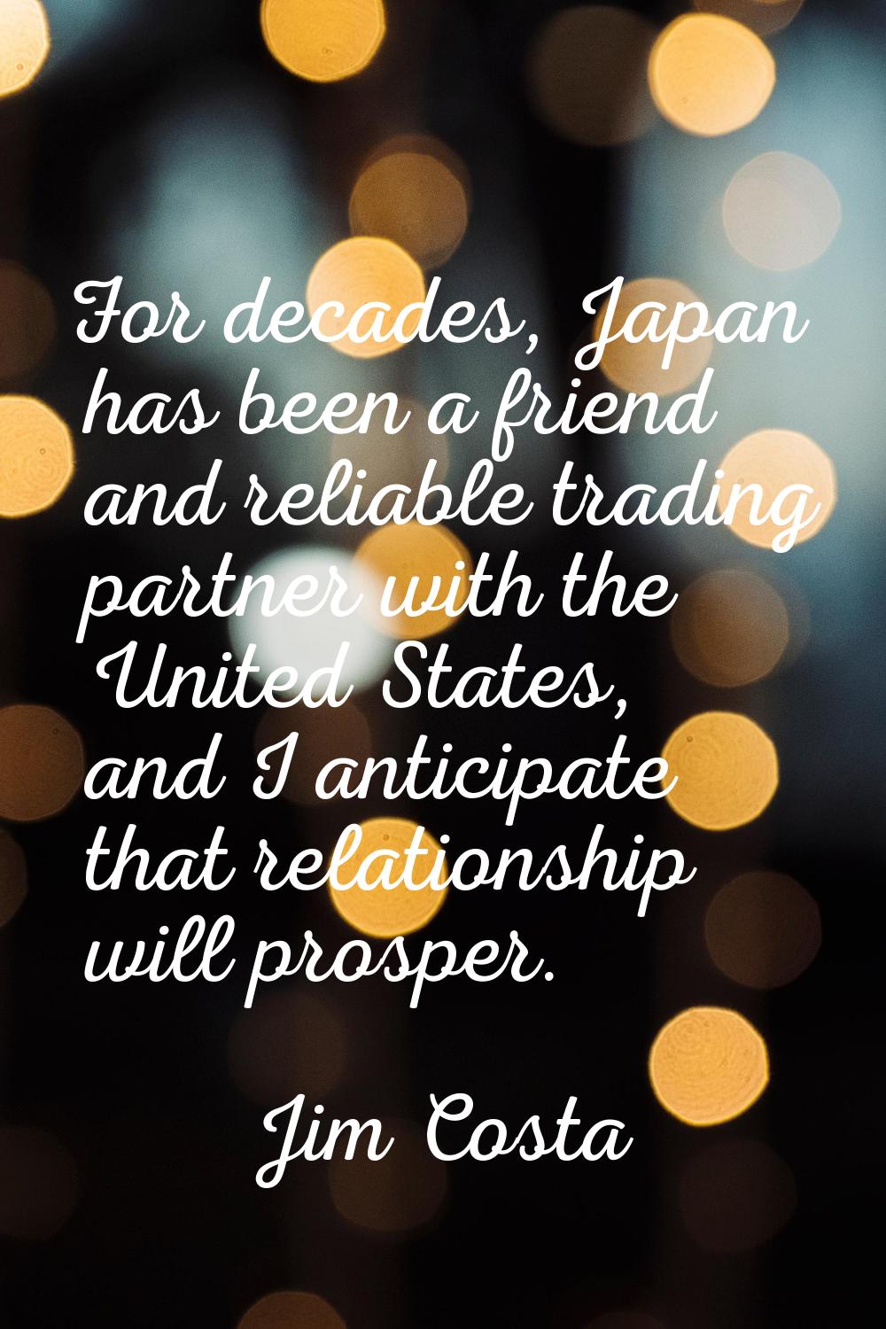 For decades, Japan has been a friend and reliable trading partner with the United States, and I ant