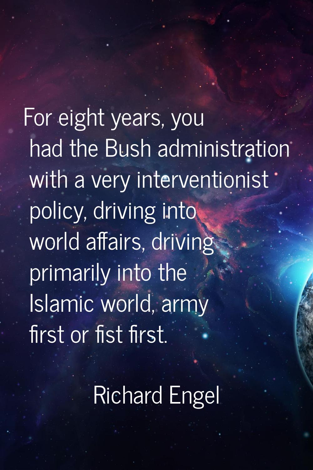 For eight years, you had the Bush administration with a very interventionist policy, driving into w