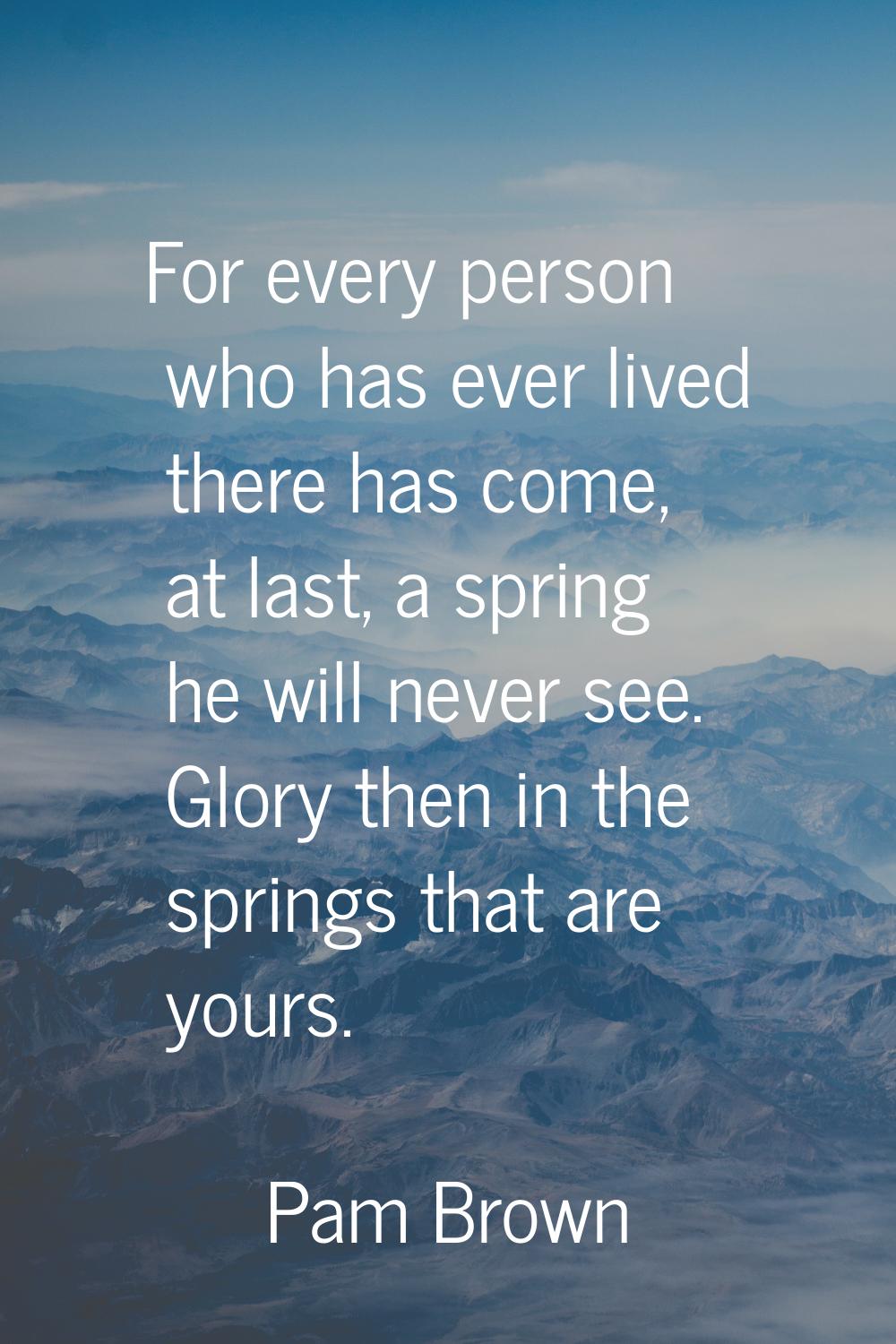 For every person who has ever lived there has come, at last, a spring he will never see. Glory then