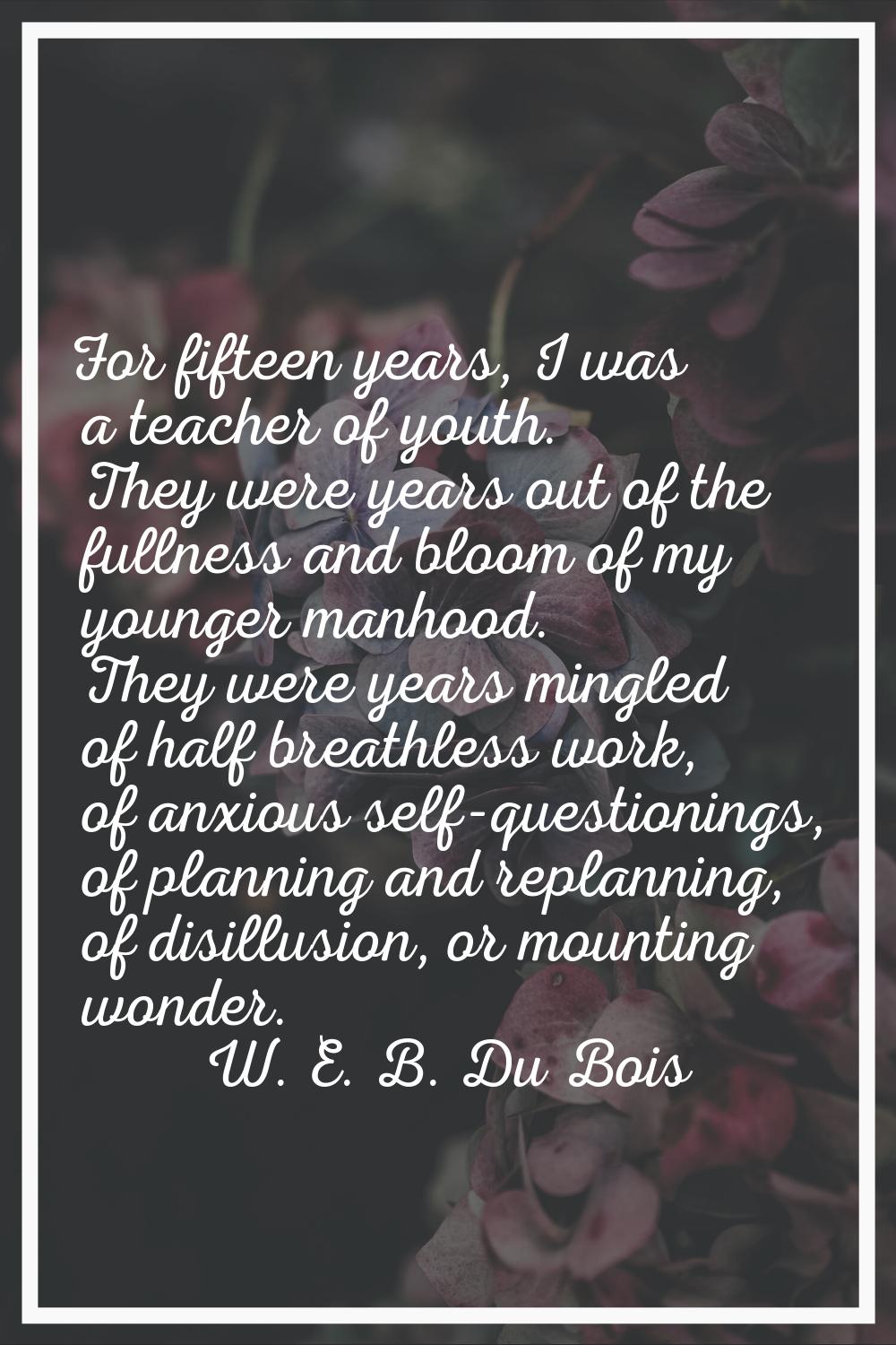 For fifteen years, I was a teacher of youth. They were years out of the fullness and bloom of my yo
