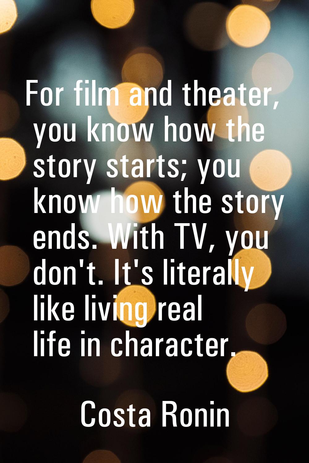For film and theater, you know how the story starts; you know how the story ends. With TV, you don'
