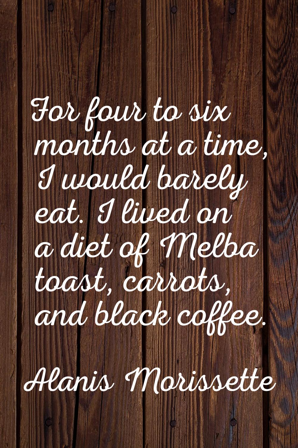For four to six months at a time, I would barely eat. I lived on a diet of Melba toast, carrots, an