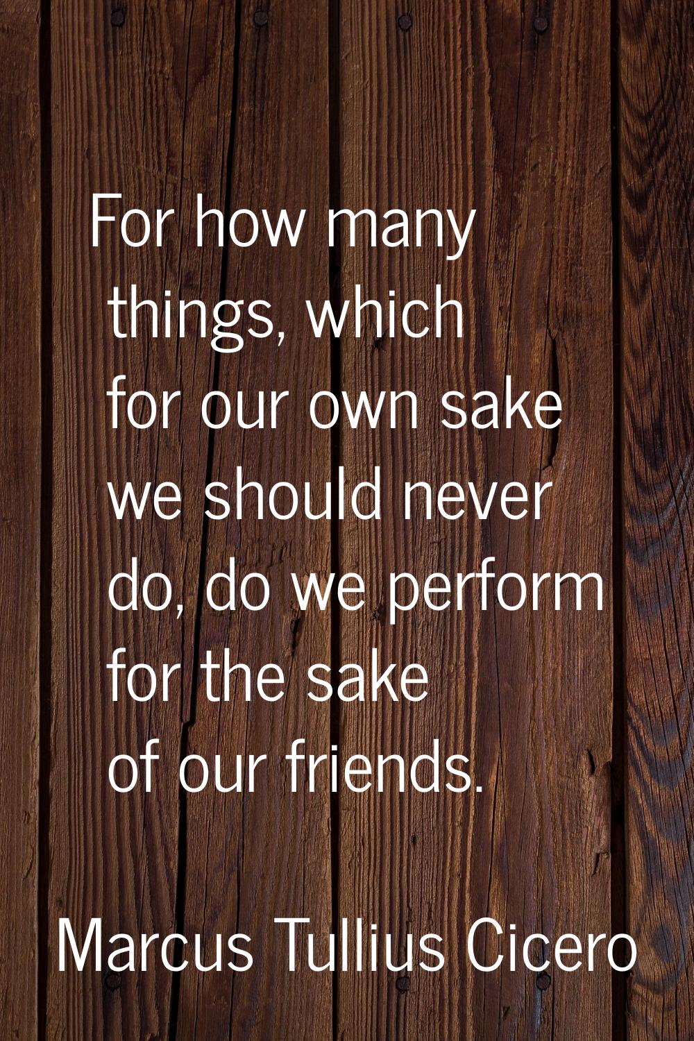 For how many things, which for our own sake we should never do, do we perform for the sake of our f
