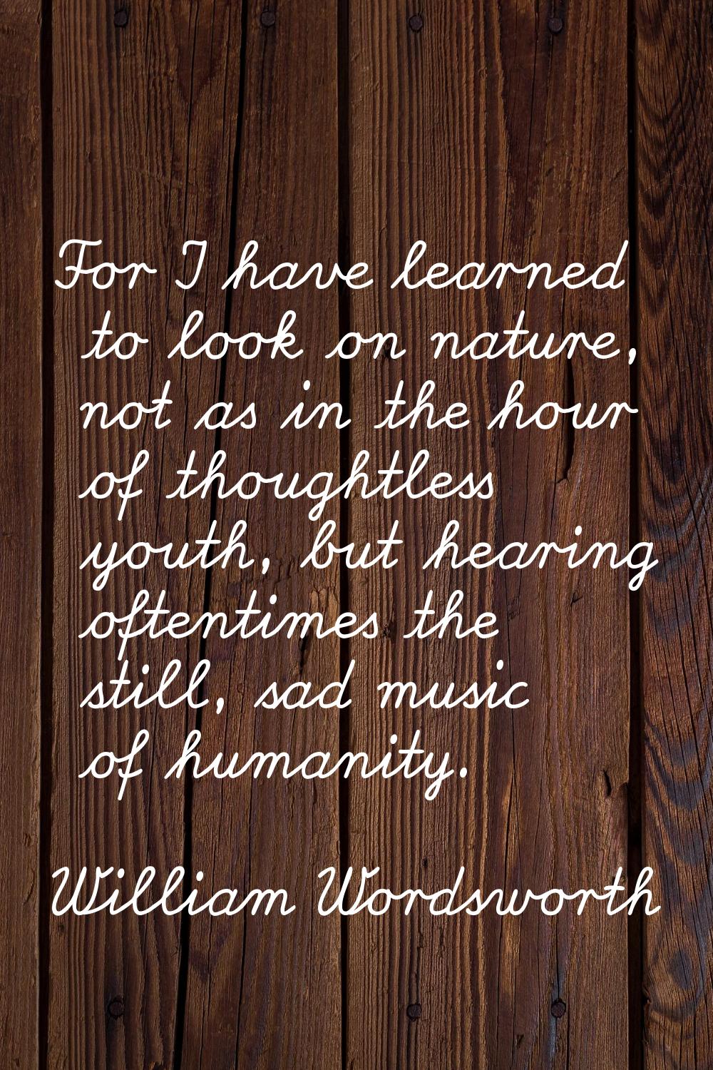 For I have learned to look on nature, not as in the hour of thoughtless youth, but hearing oftentim