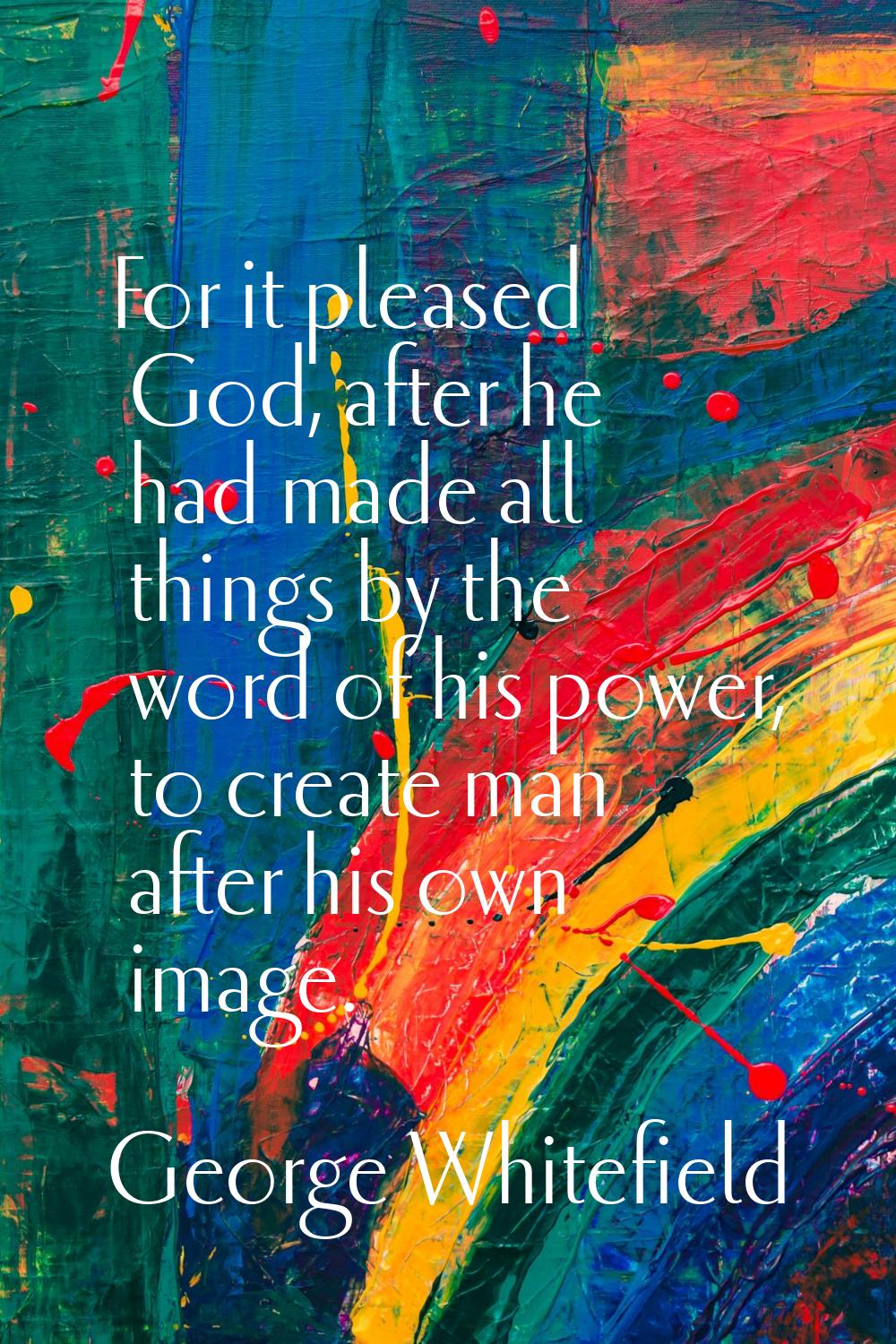For it pleased God, after he had made all things by the word of his power, to create man after his 