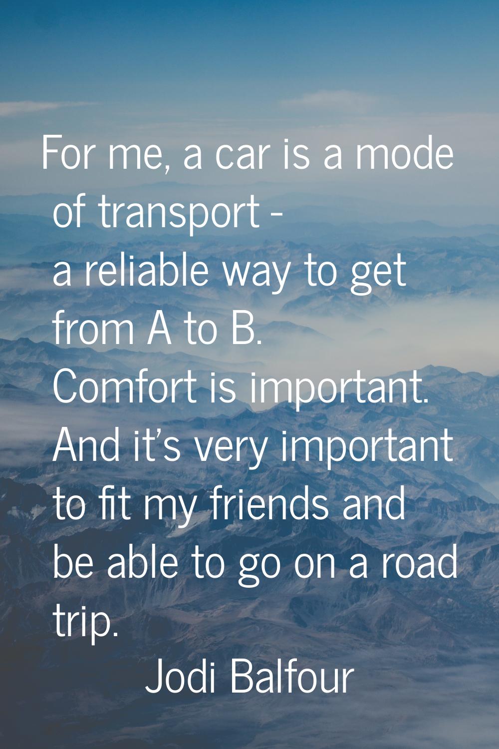 For me, a car is a mode of transport - a reliable way to get from A to B. Comfort is important. And