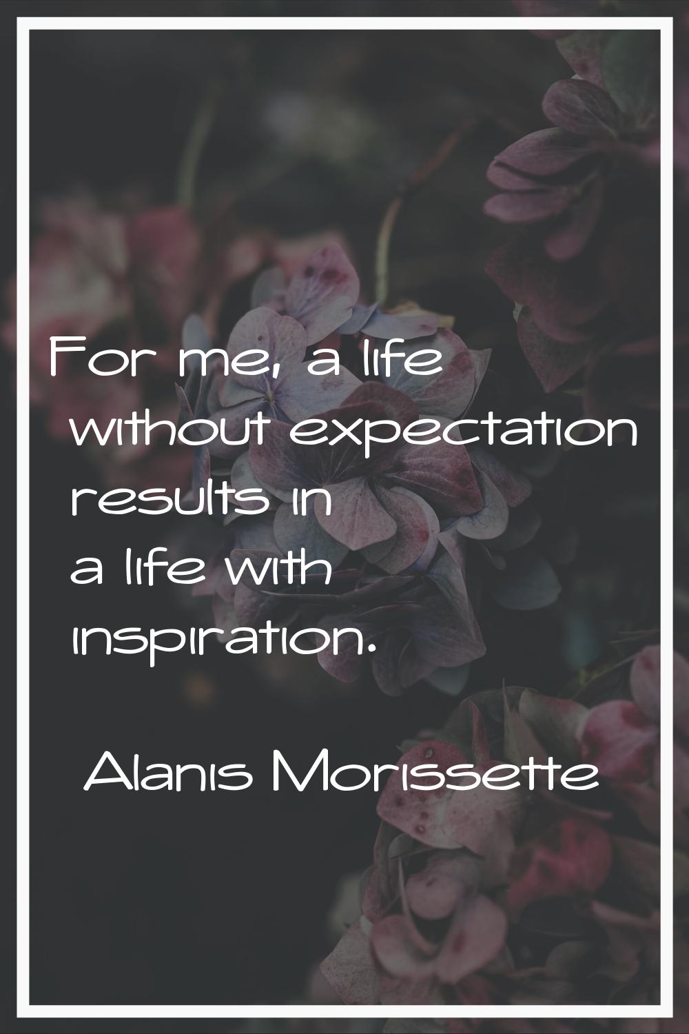 For me, a life without expectation results in a life with inspiration.