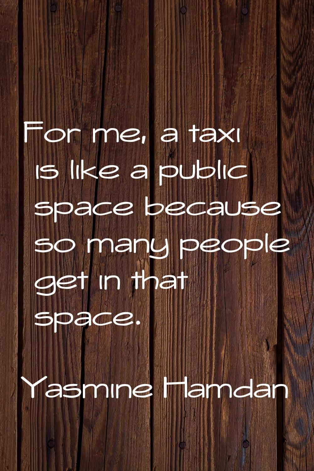 For me, a taxi is like a public space because so many people get in that space.