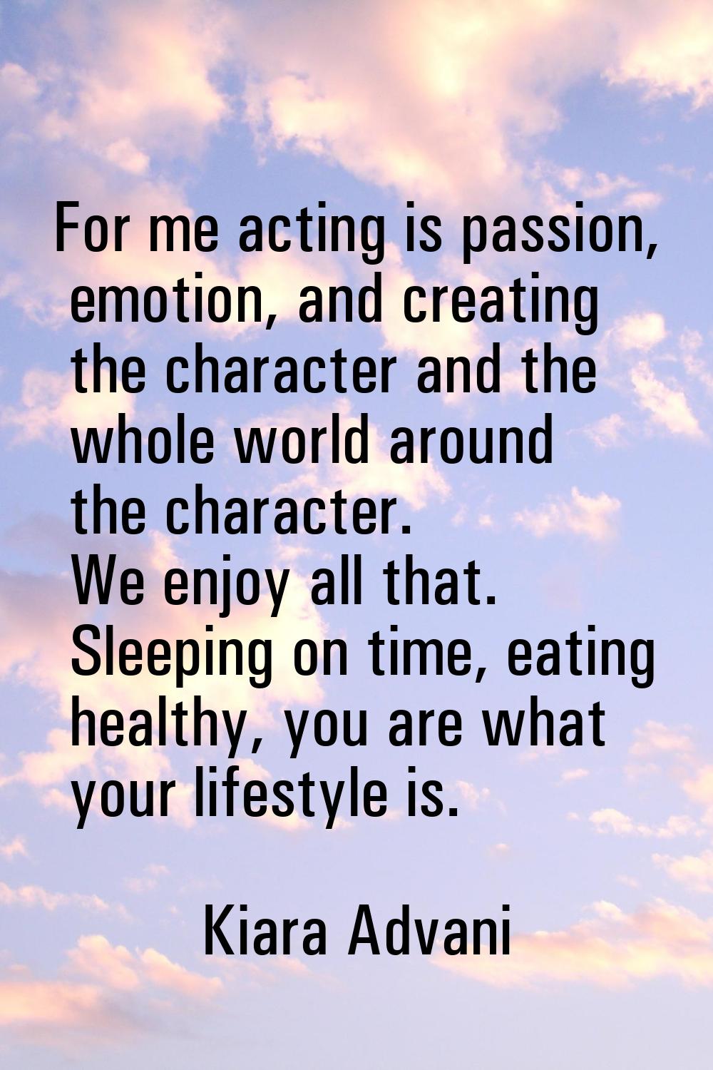 For me acting is passion, emotion, and creating the character and the whole world around the charac
