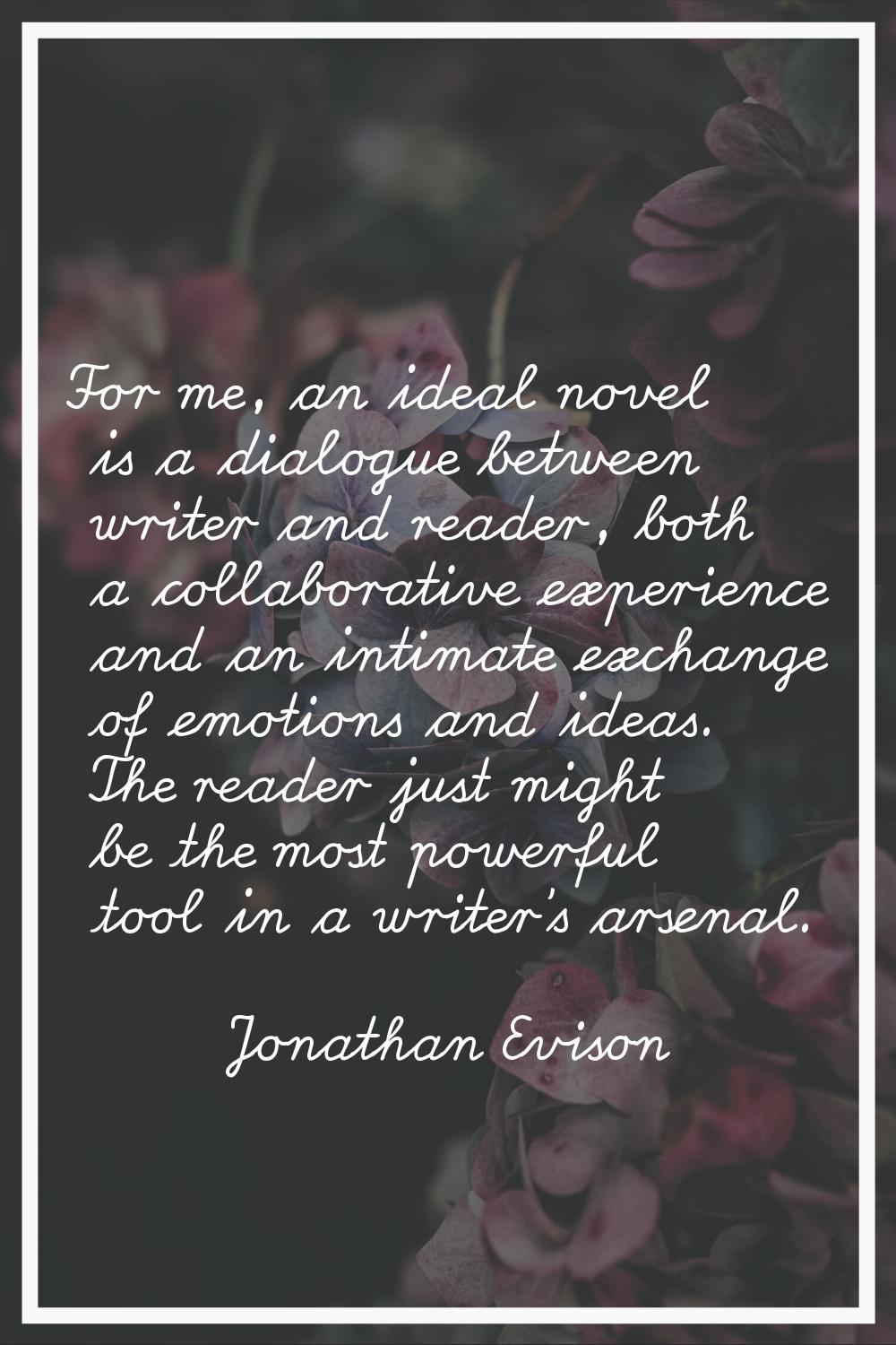 For me, an ideal novel is a dialogue between writer and reader, both a collaborative experience and