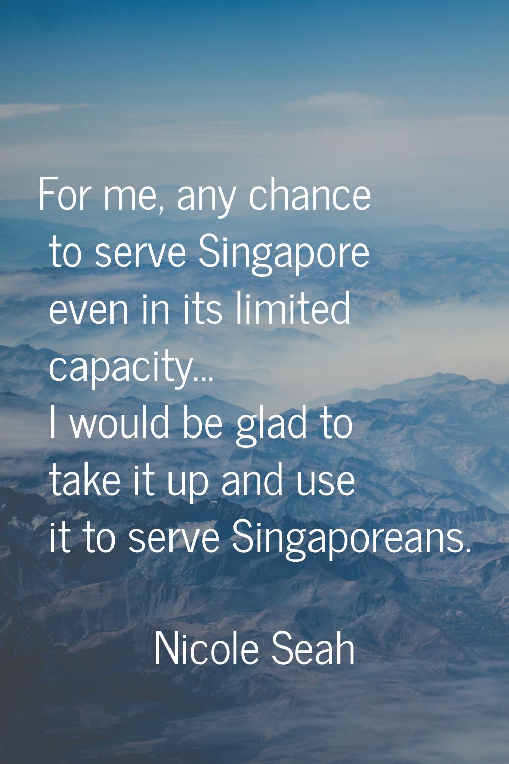 For me, any chance to serve Singapore even in its limited capacity... I would be glad to take it up