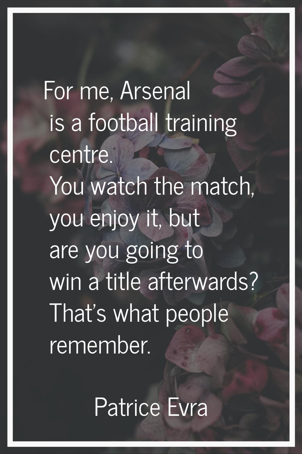 For me, Arsenal is a football training centre. You watch the match, you enjoy it, but are you going