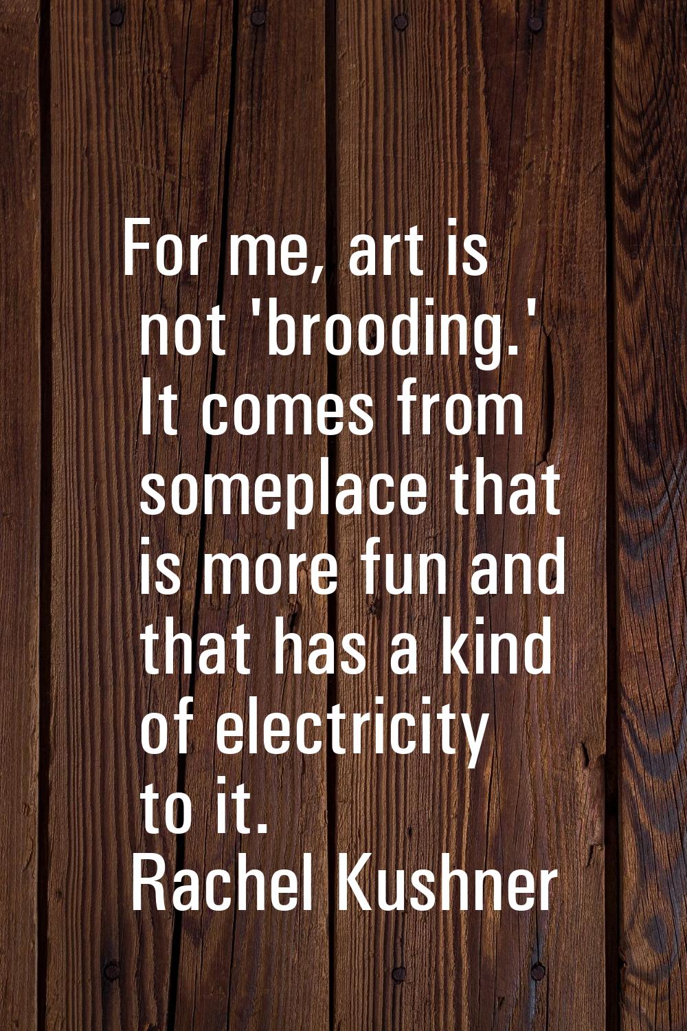 For me, art is not 'brooding.' It comes from someplace that is more fun and that has a kind of elec
