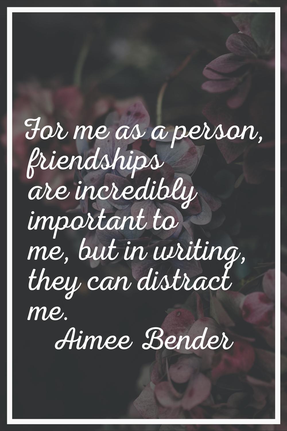 For me as a person, friendships are incredibly important to me, but in writing, they can distract m