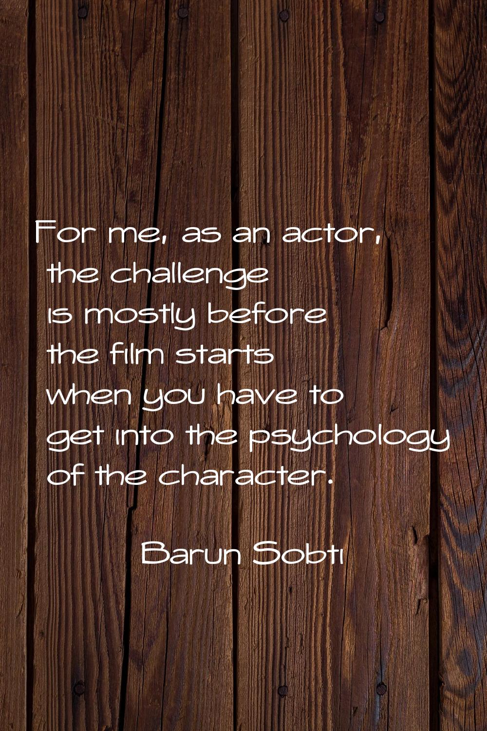 For me, as an actor, the challenge is mostly before the film starts when you have to get into the p