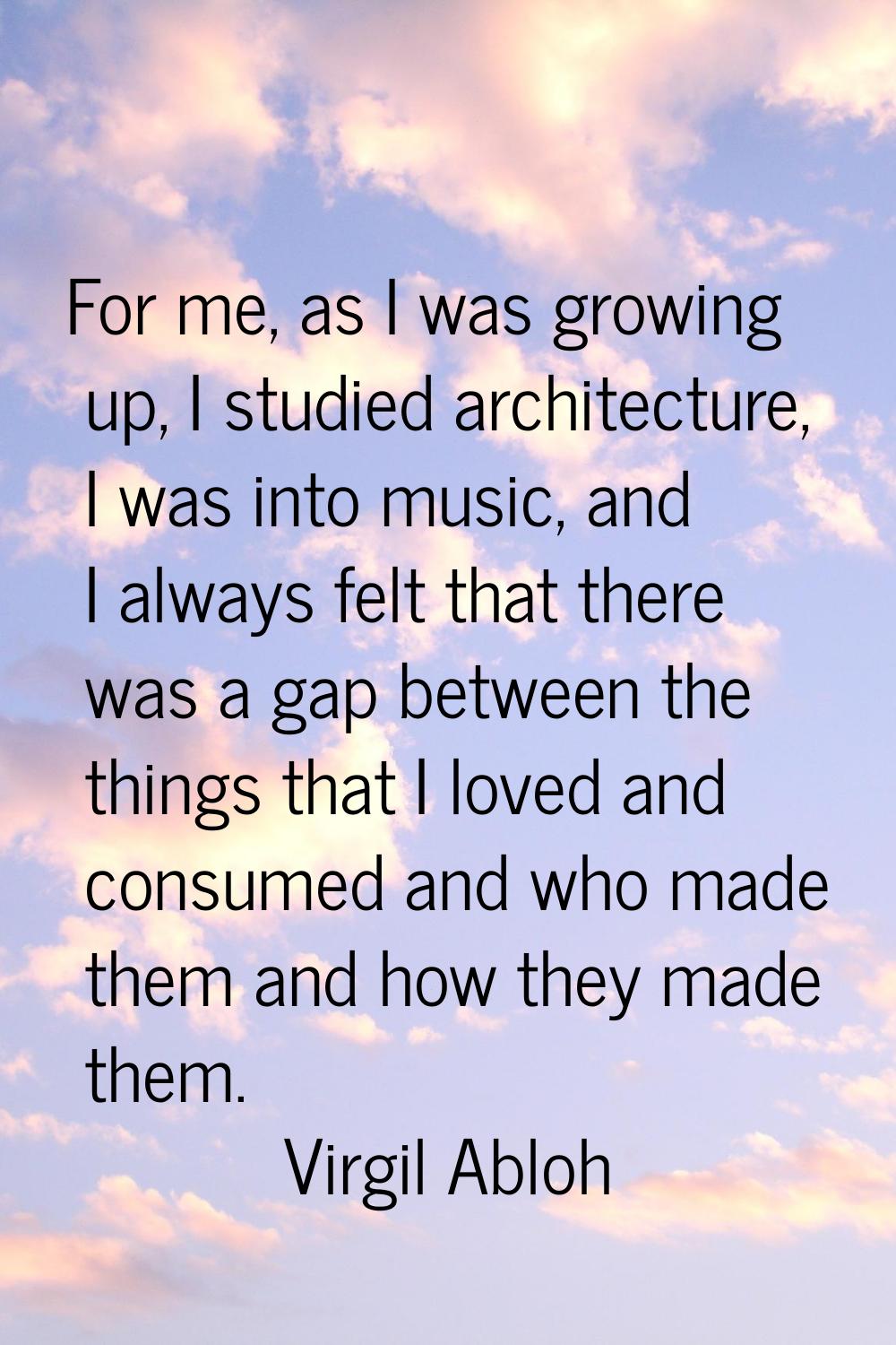 For me, as I was growing up, I studied architecture, I was into music, and I always felt that there