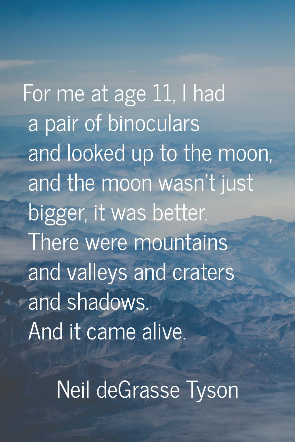 For me at age 11, I had a pair of binoculars and looked up to the moon, and the moon wasn't just bi