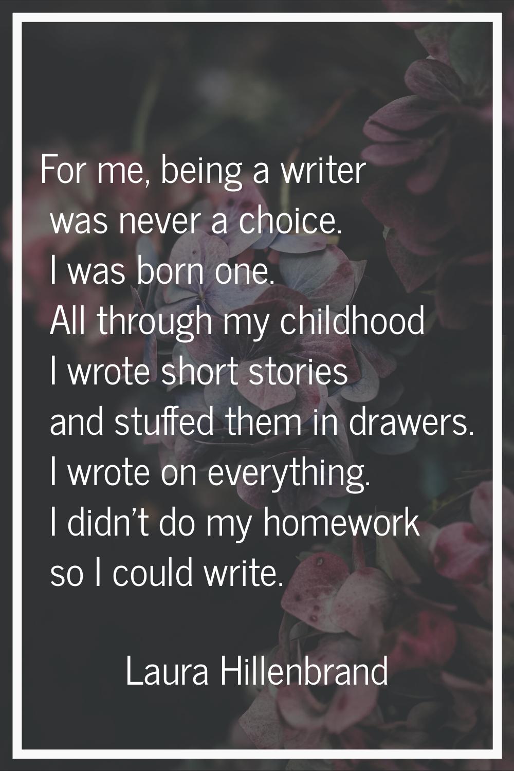 For me, being a writer was never a choice. I was born one. All through my childhood I wrote short s
