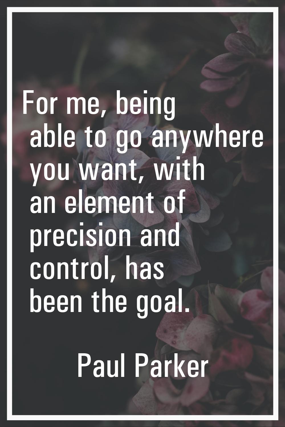 For me, being able to go anywhere you want, with an element of precision and control, has been the 