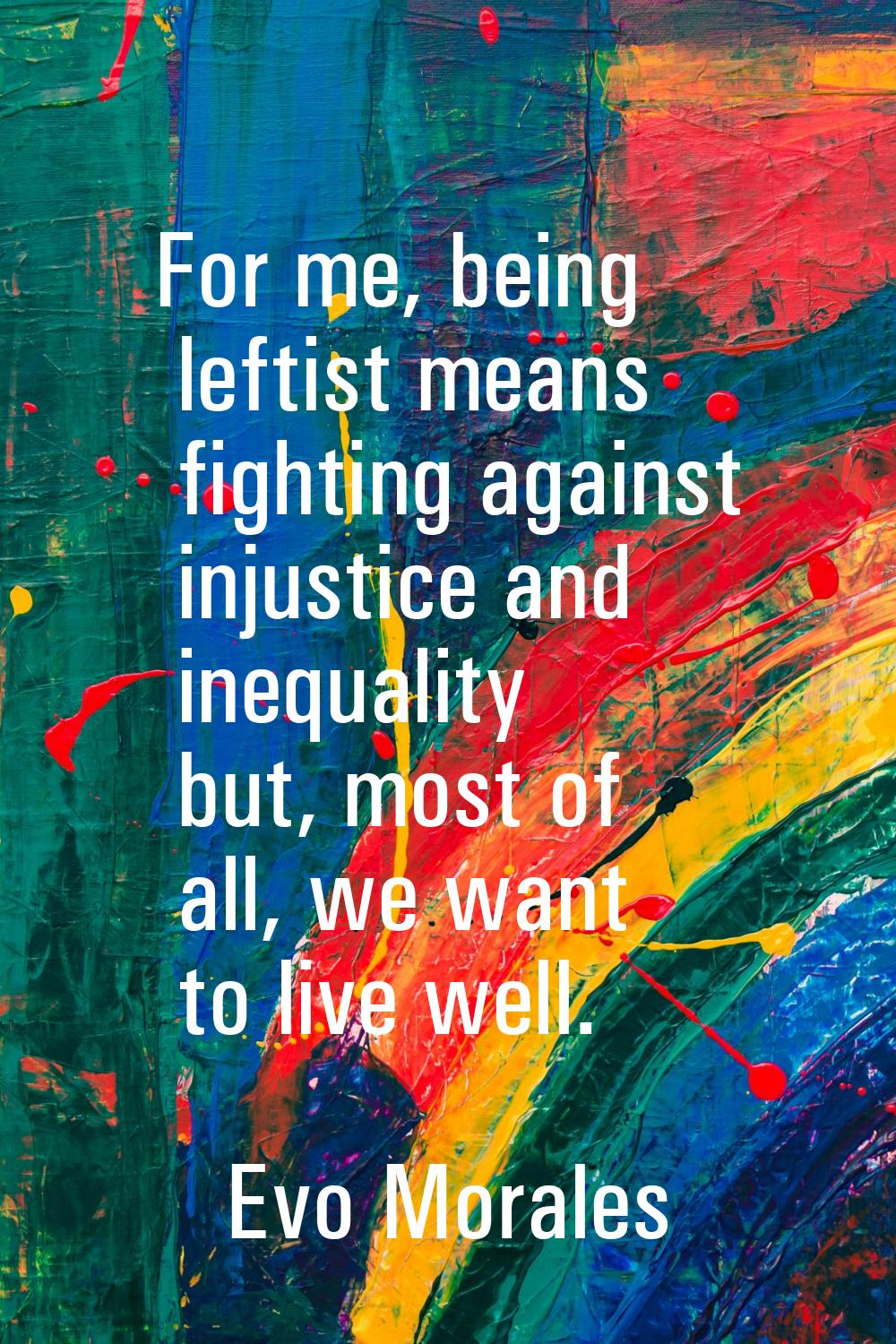 For me, being leftist means fighting against injustice and inequality but, most of all, we want to 
