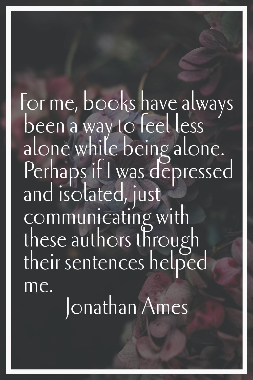 For me, books have always been a way to feel less alone while being alone. Perhaps if I was depress
