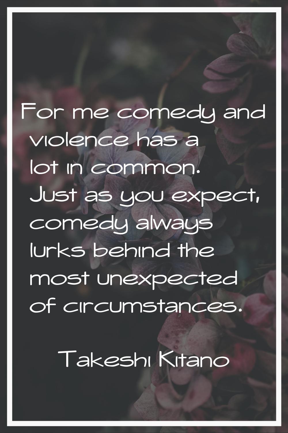 For me comedy and violence has a lot in common. Just as you expect, comedy always lurks behind the 