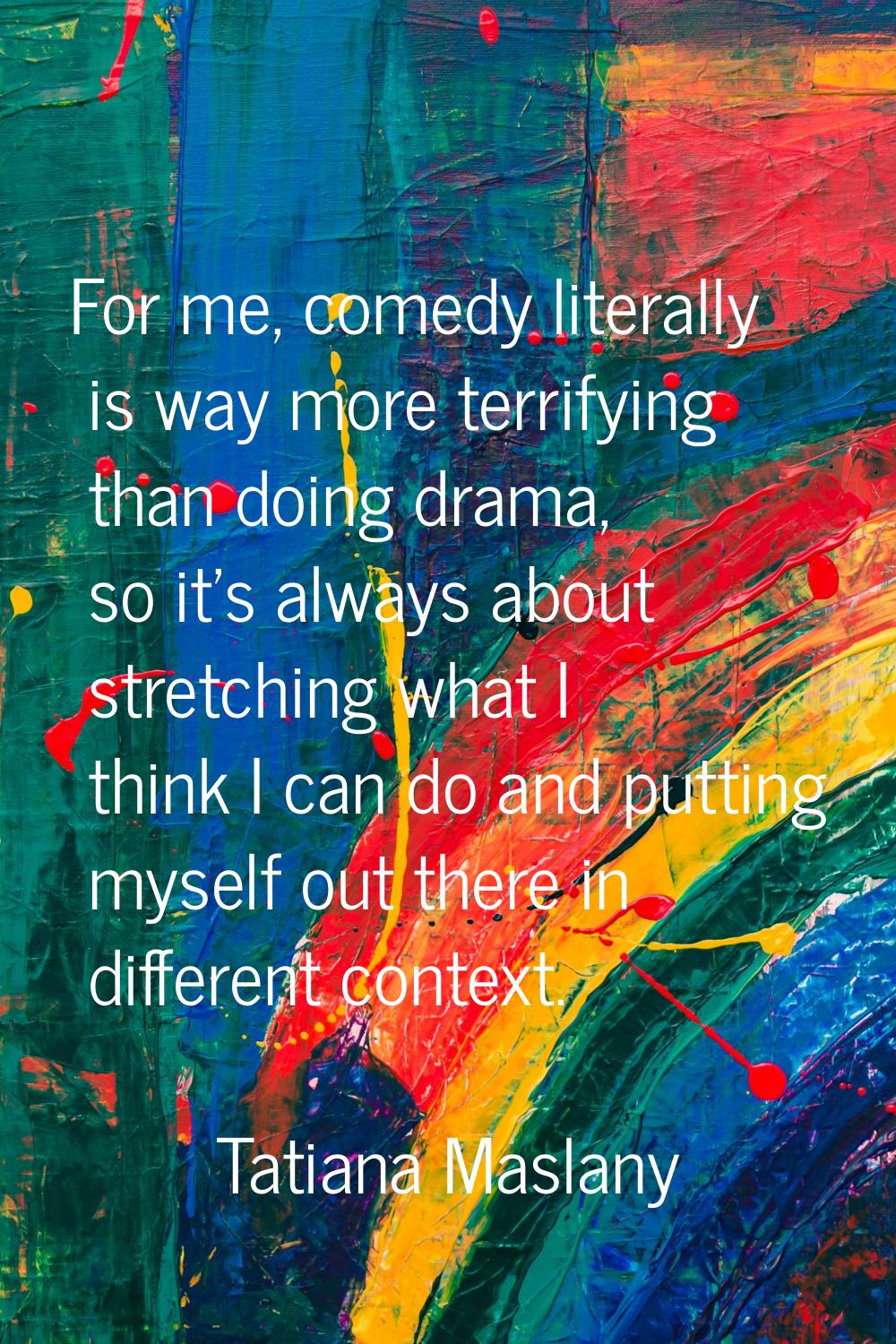 For me, comedy literally is way more terrifying than doing drama, so it's always about stretching w