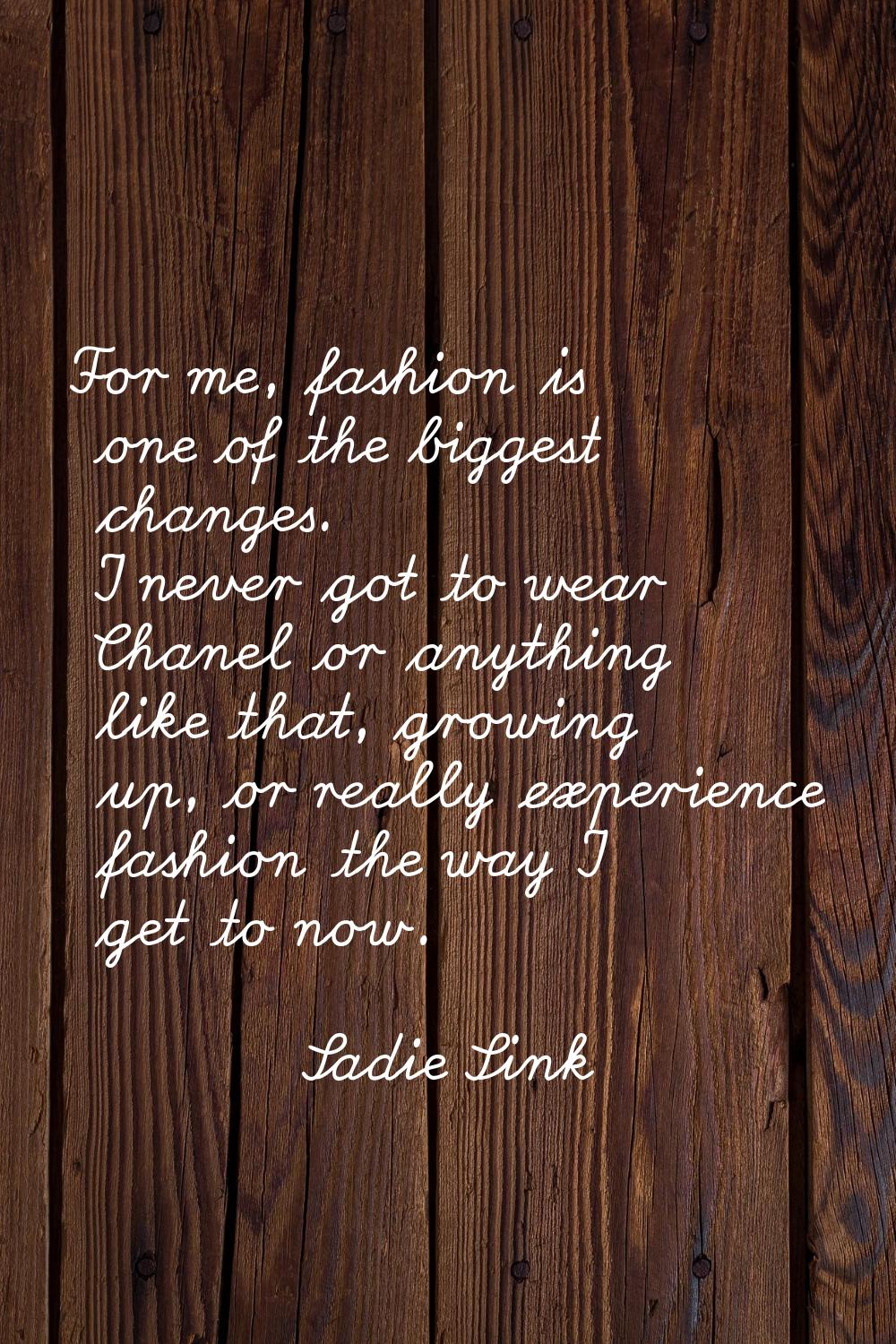 For me, fashion is one of the biggest changes. I never got to wear Chanel or anything like that, gr