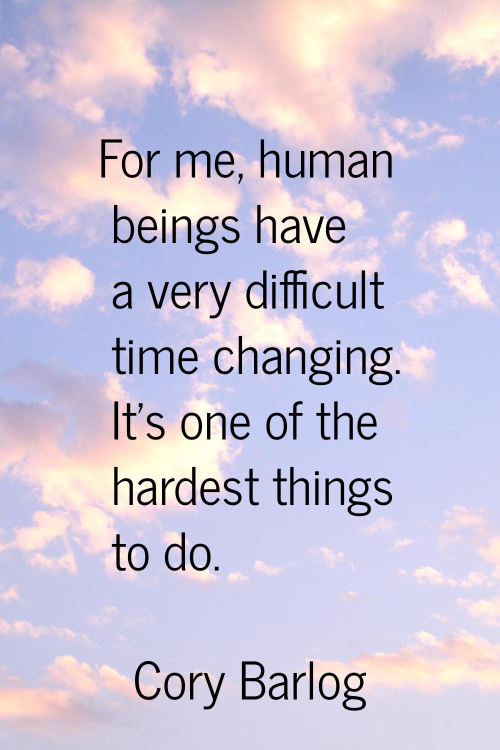 For me, human beings have a very difficult time changing. It's one of the hardest things to do.